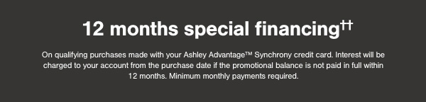 12 months special financing on qualifying purchases made with your Ashley Advantage Synchrony credit card. Interest will be charged to your account from the purchase date if the promotional balance is not paid in full within 12 months. Minimum monthly payments required.