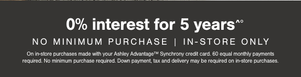 0% interest for 5 years No minimum purchase in store only on in store purchases made with your Ashley Advantage Synchrony credit card. 60 equal monthly payments required. No minimum purchase required. Down payment, tax and delivery may be required on in store purchases. 