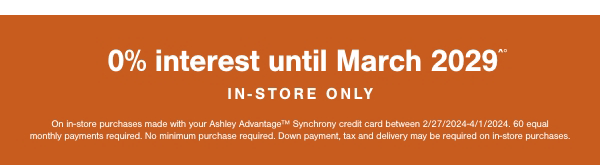 0% interest until March 2029 In store only on in store purchases made with your Ashley Advantage Synchrony credit card between 2/27/2024-4/1/2024. 60 equal monthly payments required. No minimum purchase required. Down payment, tax and delivery may be required on in store purchases. 
