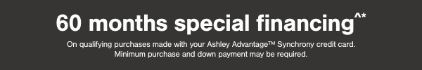 60 months special financing on qualifying purchases made with your Ashley Advantage Synchrony credit card. Minimum purchase and down payment may be required